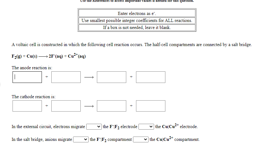 Use the References to access
ortant values if needed for this question.
Enter electrons as e.
Use smallest possible integer coefficients for ALL reactions.
If a box is not needed, leave it blank.
A voltaic cell is constructed in which the following cell reaction occurs. The half-cell compartments are connected by a salt bridge.
F2(g) + Cu(s) → 2F(aq) + Cu²*(aq)
The anode reaction is:
The cathode reaction is:
In the external circuit, electrons migrate
v the F|F2 electrode|
v the Cu|Cu2* electrode.
In the salt bridge, anions migrate
v the FF2 compartment
v the CuCu* compartment.
+
1

