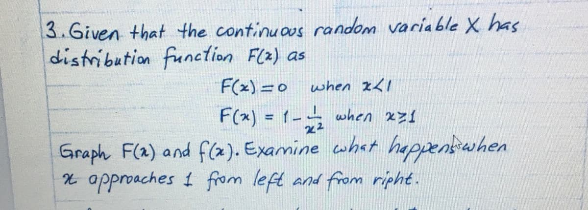3.Given that the continuous random variable X has
distribution function Flx) as
F(x)=0
when IL1
F(x) = 1- when xz1
22
Graph F(a) and f(x). Examine what happentwhen
X approaches 1 from left and from ripht.
