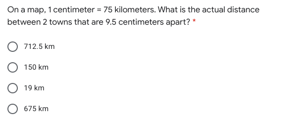 On a map, 1 centimeter = 75 kilometers. What is the actual distance
between 2 towns that are 9.5 centimeters apart? *
712.5 km
150 km
O 19 km
675 km
