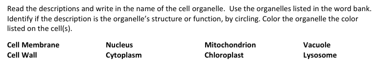 Read the descriptions and write in the name of the cell organelle. Use the organelles listed in the word bank.
Identify if the description is the organelle's structure or function, by circling. Color the organelle the color
listed on the cell(s).
Cell Membrane
Nucleus
Mitochondrion
Vacuole
Cell Wall
Cytoplasm
Chloroplast
Lysosome

