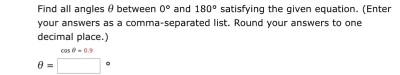 Find all angles 0 between 0° and 180° satisfying the given equation. (Enter
your answers as a comma-separated list. Round your answers to one
decimal place.)
cos 0 = 0.9
