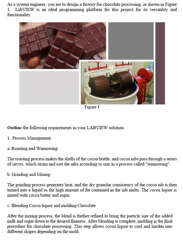 As a system engineer, you are to design a factory for chocolate processing, as shown in Figure
1. LabVIEW is an ideal programming platform for this project for its versatility and
functionality.
Figure 1
Outline the following requirements in your LABVIEW solution:
1. Process Management
a. Roasting and Winnowing
The roasting process makes the shells of the cocoa brittle, and cocoa nibs pass through a series
of sieves, which strain and sort the nibs according to size in a process called "winnowing".
b. Grinding and Mixing
The grinding process generates heat, and the dry granular consistency of the cocoa nib is then
turned into a liquid as the high amount of fat contained in the nib melts. The cocoa liquor is
mixed with cocoa butter and sugar.
c. Blending Cocoa liquor and molding Chocolate
After the mixing process, the blend is further refined to bring the particle size of the added
milk and sugar down to the desired fineness. After blending is complete, molding is the final
procedure for chocolate processing. This step allows cocoa liquor to cool and harden into
different shapes depending on the mold.