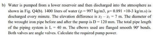 b) Water is pumped from a lower reservoir and then discharged into the atmosphere as
shown in Fig. Q4(b). 1400 liters of water (p = 997 kg/m3, u= 0.891 x10-3 kg/m.s) is
discharged every minute. The elevation difference is zą – 21 =7 m. The diameter of
the wrought iron pipe before and after the pump is D = 120 mm. The total pipe length
of the piping system is L = 40 m. The elbows used are flanged smooth 90° bends.
Both valves are angle valves. Calculate the required pump power.
