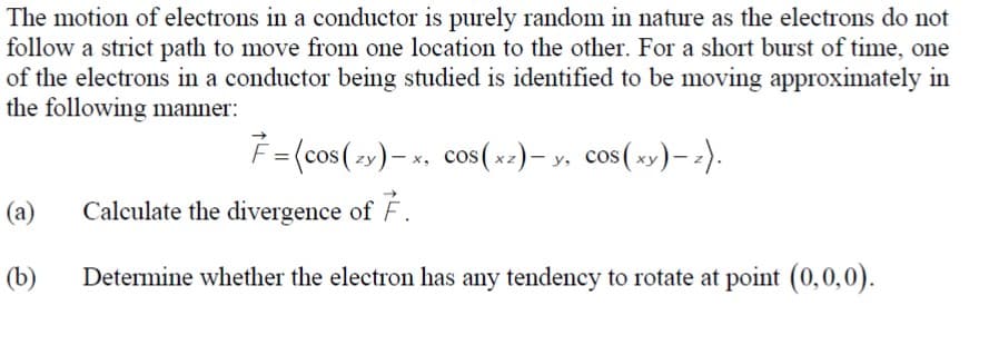 The motion of electrons in a conductor is purely random in nature as the electrons do not
follow a strict path to move from one location to the other. For a short burst of time, one
of the electrons in a conductor being studied is identified to be moving approximately in
the following manner:
(a)
(b)
7=(cos(zy)-x, cos(xz) — y, cos(xy) - z).
Calculate the divergence of 7.
Determine whether the electron has any tendency to rotate at point (0,0,0).