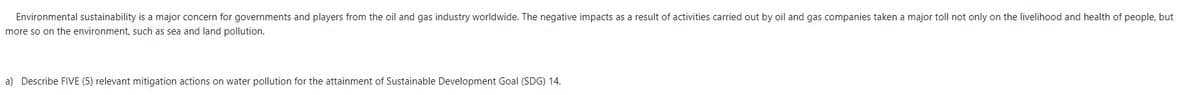 Environmental sustainability is a major concern for governments and players from the oil and gas industry worldwide. The negative impacts as a result of activities carried out by oil and gas companies taken a major toll not only on the livelihood and health of people, but
more so on the environment, such as sea and land pollution.
a) Describe FIVE (5) relevant mitigation actions on water pollution for the attainment of Sustainable Development Goal (SDG) 14.
