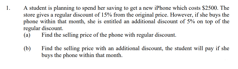 1.
A student is planning to spend her saving to get a new iPhone which costs $2500. The
store gives a regular discount of 15% from the original price. However, if she buys the
phone within that month, she is entitled an additional discount of 5% on top of the
regular discount.
(a) Find the selling price of the phone with regular discount.
(b)
Find the selling price with an additional discount, the student will pay if she
buys the phone within that month.