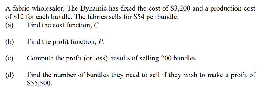 A fabric wholesaler, The Dynamic has fixed the cost of $3,200 and a production cost
of $12 for each bundle. The fabrics sells for $54 per bundle.
(a)
Find the cost function, C.
(b)
Find the profit function, P.
(c)
Compute the profit (or loss), results of selling 200 bundles.
(d)
Find the number of bundles they need to sell if they wish to make a profit of
$55,500.