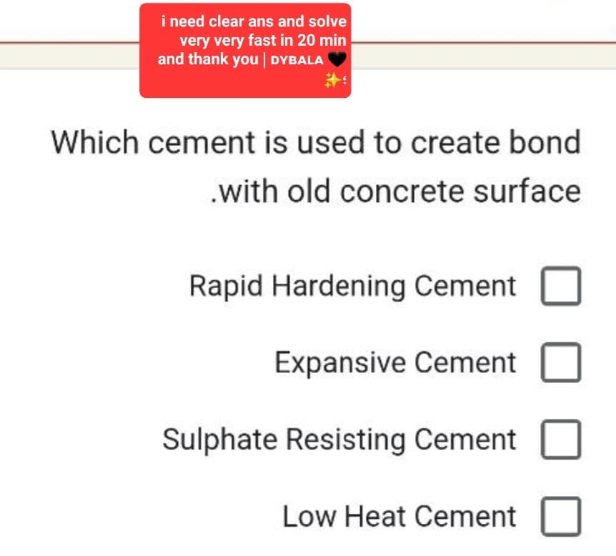 i need clear ans and solve
very very fast in 20 min
and thank you | DYBALA
Which cement is used to create bond
.with old concrete surface
Rapid Hardening Cement
Expansive Cement
Sulphate Resisting Cement
Low Heat Cement