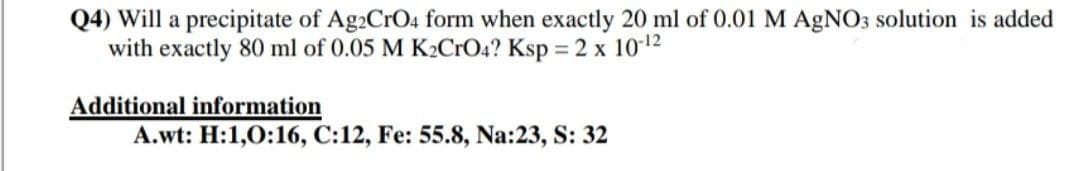 Q4) Will a precipitate of Ag2CrO4 form when exactly 20 ml of 0.01 M AGNO3 solution is added
with exactly 80 ml of 0.05 M K2CrO4? Ksp = 2 x 102
Additional information
A.wt: H:1,0:16, C:12, Fe: 55.8, Na:23, S: 32
