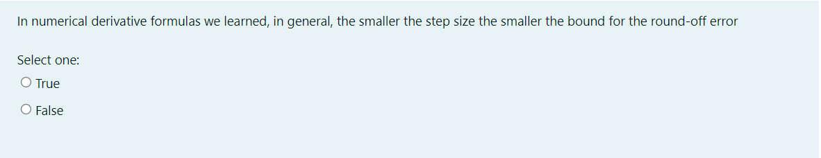 In numerical derivative formulas we learned, in general, the smaller the step size the smaller the bound for the round-off error
Select one:
O True
O False
