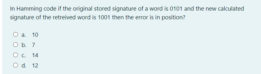 In Hamming code if the original stored signature of a word is 0101 and the new calculated
signature of the retreived word is 1001 then the error is in position?
O a.
10
O b. 7
c.
14
O d. 12
