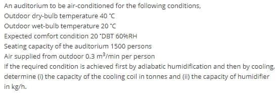 An auditorium to be air-conditioned for the following conditions,
Outdoor dry-bulb temperature 40 °C
Outdoor wet-bulb temperature 20 °C
Expected comfort condition 20 "DBT 6096RH
Seating capacity of the auditorium 1500 persons
Air supplied from outdoor 0.3 m/min per person
If the required condition is achieved first by adiabatic humidification and then by cooling,
determine (i) the capacity of the cooling coil in tonnes and (ii) the capacity of humidifier
in kg/h.
