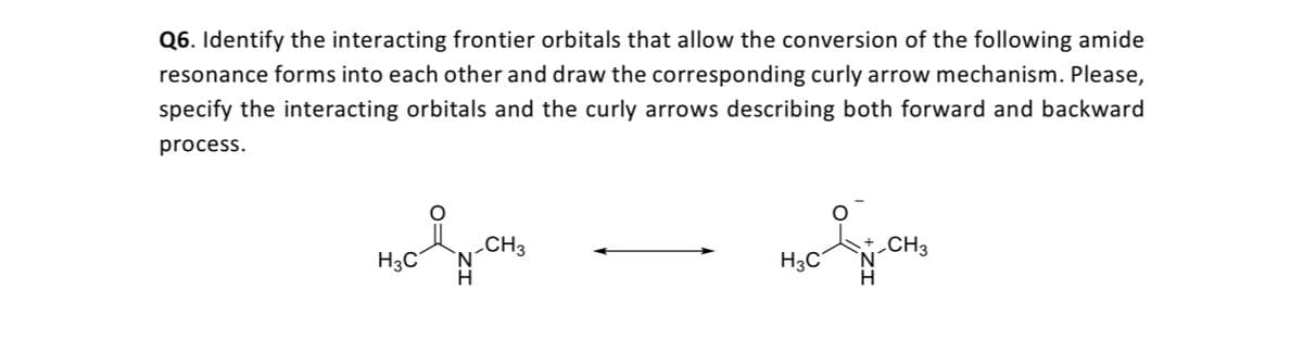 Q6. Identify the interacting frontier orbitals that allow the conversion of the following amide
resonance forms into each other and draw the corresponding curly arrow mechanism. Please,
specify the interacting orbitals and the curly arrows describing both forward and backward
process.
H3C
_CH3
N.
H3C
CH3
