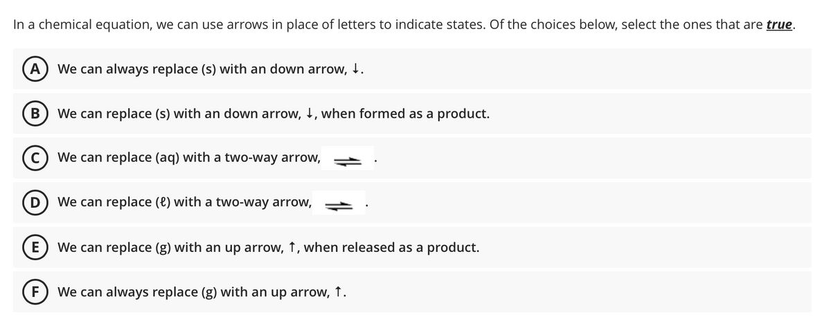 In a chemical equation, we can use arrows in place of letters to indicate states. Of the choices below, select the ones that are true.
A We can always replace (s) with an down arrow, ↓.
B
We can replace (s) with an down arrow, I, when formed as a product.
C
D
We can replace (aq) with a two-way arrow,
We can replace (l) with a two-way arrow,
E
We can replace (g) with an up arrow, 1, when released as a product.
F
We can always replace (g) with an up arrow, 1.