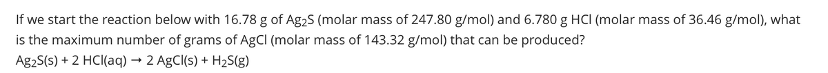 If we start the reaction below with 16.78 g of Ag₂S (molar mass of 247.80 g/mol) and 6.780 g HCl (molar mass of 36.46 g/mol), what
is the maximum number of grams of AgCl (molar mass of 143.32 g/mol) that can be produced?
Ag₂S(s) + 2 HCl(aq) → 2 AgCl(s) + H₂S(g)