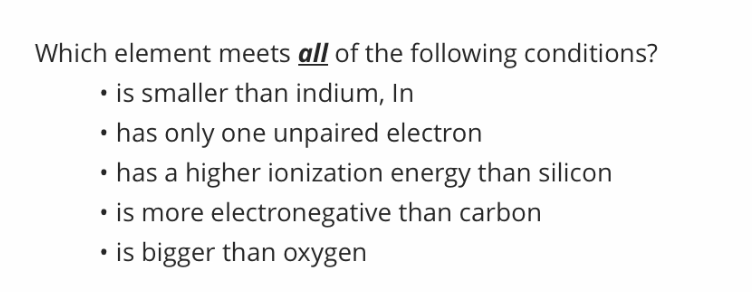 Which element meets all of the following conditions?
• is smaller than indium, In
• has only one unpaired electron
• has a higher ionization energy than silicon
• is more electronegative than carbon
• is bigger than oxygen