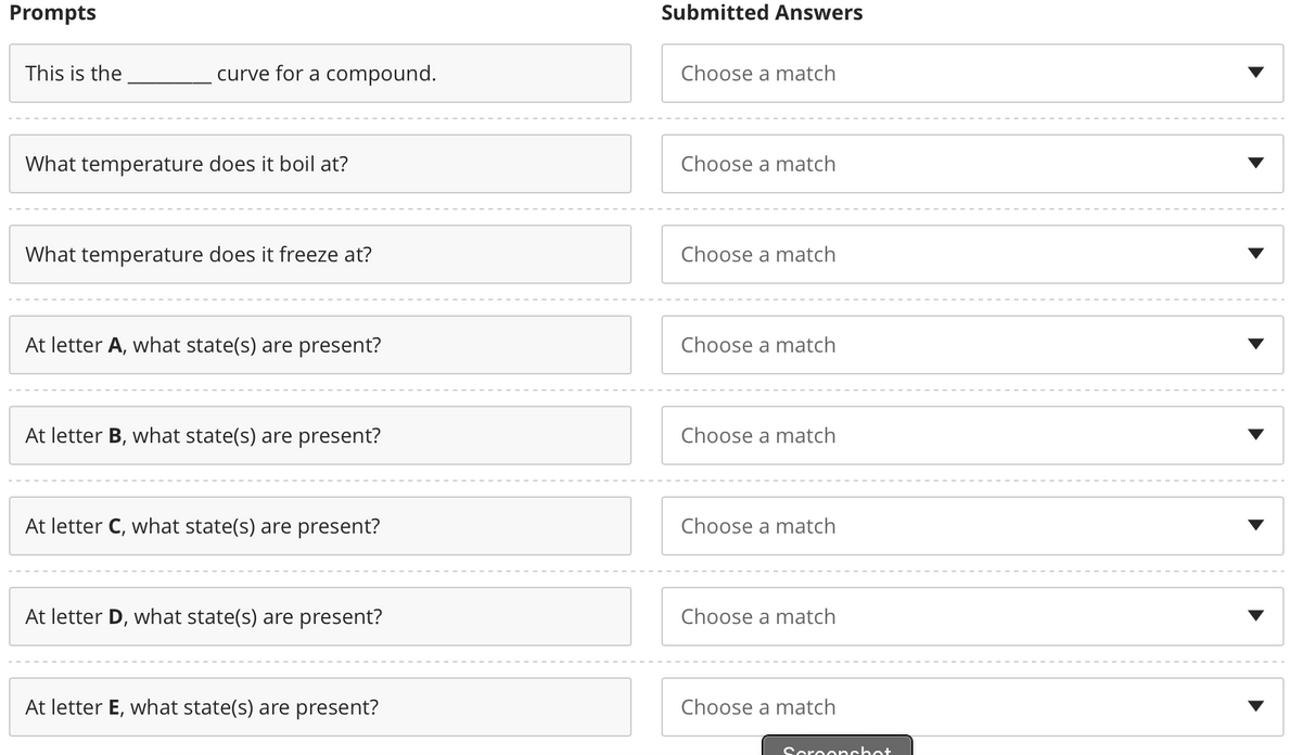 Prompts
This is the
curve for a compound.
What temperature does it boil at?
What temperature does it freeze at?
At letter A, what state(s) are present?
At letter B, what state(s) are present?
At letter C, what state(s) are present?
At letter D, what state(s) are present?
At letter E, what state(s) are present?
Submitted Answers
Choose a match
Choose a match
Choose a match
Choose a match
Choose a match
Choose a match
Choose a match
Choose a match
Scroonshot