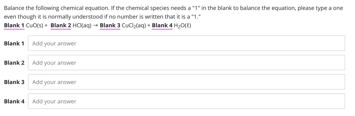 Balance the following chemical equation. If the chemical species needs a "1" in the blank to balance the equation, please type a one
even though it is normally understood if no number is written that it is a "1."
Blank 1 CuO(s) + Blank 2 HCl(aq) → Blank 3 CuCl₂(aq) + Blank 4 H₂O(l)
Blank 1 Add your answer
Blank 2
Blank 3
Blank 4
Add your answer
Add your answer
Add your answer