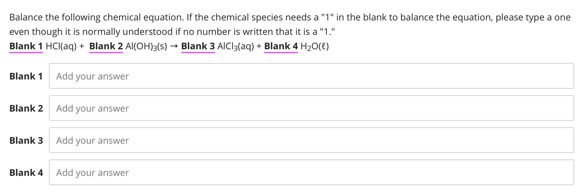 Balance the following chemical equation. If the chemical species needs a "1" in the blank to balance the equation, please type a one
even though it is normally understood if no number is written that it is a "1."
Blank 1 HCl(aq) + Blank 2 Al(OH)3(s) → Blank 3 AlCl3(aq) + Blank 4 H₂O(l)
Blank 1 Add your answer
Blank 2
Blank 3
Add your answer
Add your answer
Blank 4 Add your answer
