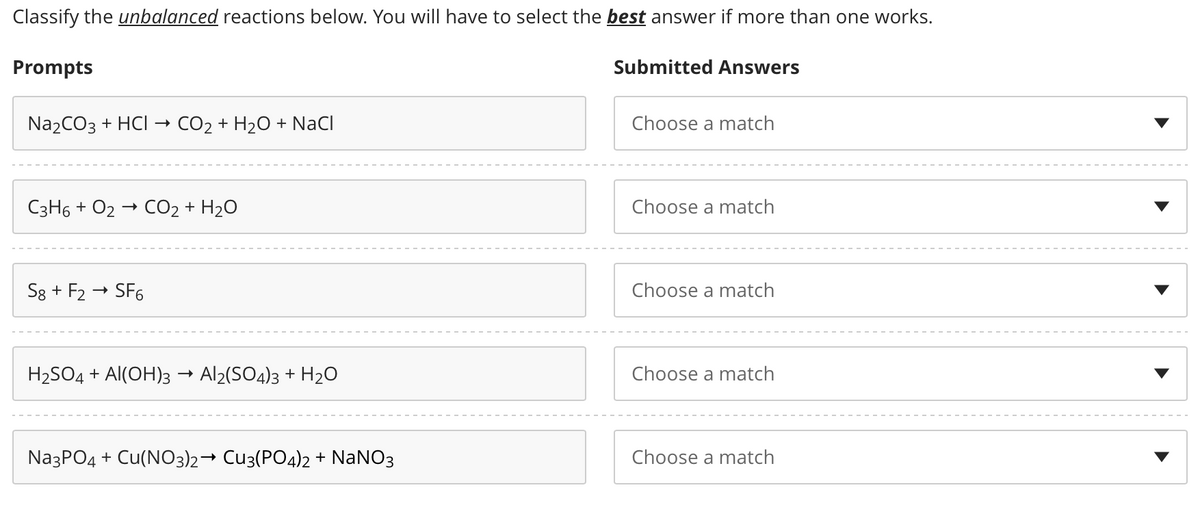 Classify the unbalanced reactions below. You will have to select the best answer if more than one works.
Prompts
Na₂CO3 + HCI CO₂ + H₂O + NaCl
C3H6 + O2
S8 + F2
CO2 + H2O
SF6
H₂SO4 + Al(OH)3 Al2(SO4)3 + H₂O0
Na3PO4 + Cu(NO3)2→ Cu3(PO4)2 + NaNO3
Submitted Answers
Choose a match
Choose a match
Choose a match
Choose a match
Choose a match