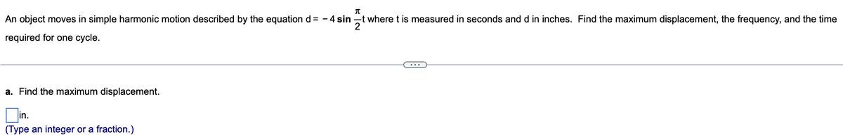 π
An object moves in simple harmonic motion described by the equation d = -4 sint where t is measured in seconds and d in inches. Find the maximum displacement, the frequency, and the time
2
required for one cycle.
a. Find the maximum displacement.
(Type an integer or a fraction.)