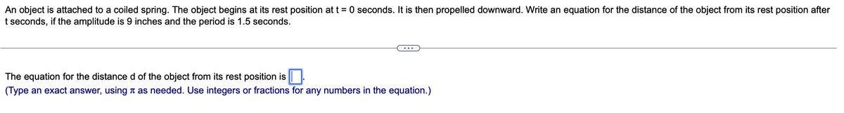 An object is attached to a coiled spring. The object begins at its rest position at t = 0 seconds. It is then propelled downward. Write an equation for the distance of the object from its rest position after
t seconds, if the amplitude is 9 inches and the period is 1.5 seconds.
The equation for the distance d of the object from its rest position is
(Type an exact answer, using as needed. Use integers or fractions for any numbers in the equation.)