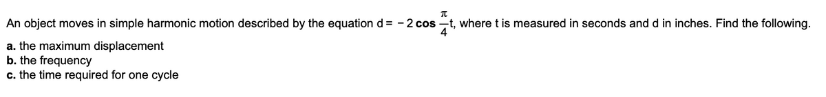 π
An object moves in simple harmonic motion described by the equation d = -2 cost, where t is measured in seconds and d in inches. Find the following.
a. the maximum displacement
b. the frequency
c. the time required for one cycle