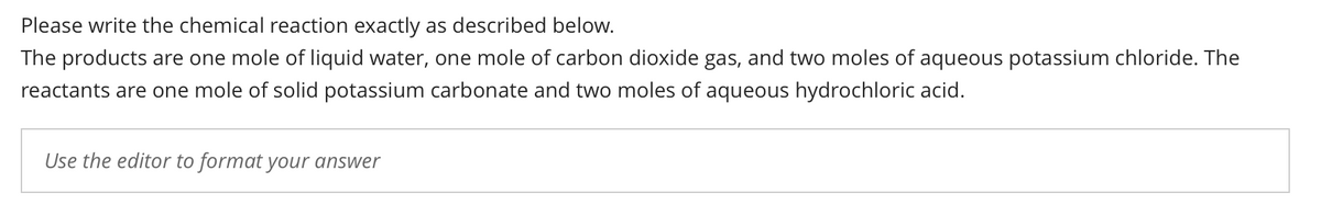 Please write the chemical reaction exactly as described below.
The products are one mole of liquid water, one mole of carbon dioxide gas, and two moles of aqueous potassium chloride. The
reactants are one mole of solid potassium carbonate and two moles of aqueous hydrochloric acid.
Use the editor to format your answer