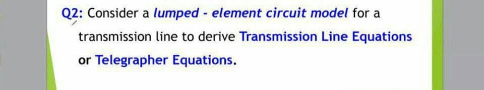 Q2: Consider a lumped - element circuit model for a
transmission line to derive Transmission Line Equations
or Telegrapher Equations.
