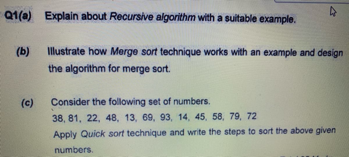 Q1(a) Explain about Recursive algorithm with a suitable example.
(b)
Illustrate how Merge sort technique works with an example and design
the algorithm for merge sort.
(c)
Consider the following set of numbers.
38, 81, 22, 48, 13, 69, 93, 14, 45, 58, 79, 72
Apply Quick sort technique and write the steps to sort the above given
numbers.
