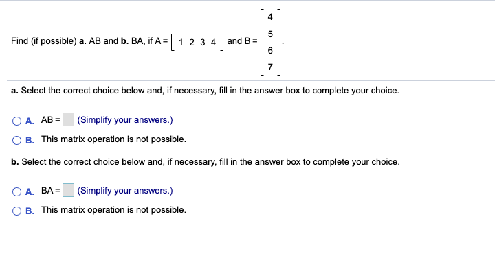 4
Find (if possible) a. AB and b. BA, if A =
1 2 3 4
and B =
a. Select the correct choice below and, if necessary, fill in the answer box to complete your choice.
O A. AB =
(Simplify your answers.)
B. This matrix operation is not possible.
b. Select the correct choice below and, if necessary, fill in the answer box to complete your choice.
O A. BA =
|(Simplify your answers.)
O B. This matrix operation is not possible.
