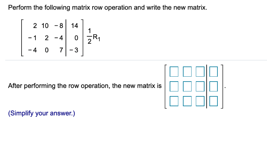 Perform the following matrix row operation and write the new matrix.
2 10 - 8 14
1
- 1
2 -4
- 4
7 - 3
After performing the row operation, the new matrix is
(Simplify your answer.)
