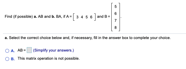 Find (if possible) a. AB and b. BA, if A = 3 4 5 6
6
and B =
7
a. Select the correct choice below and, if necessary, fill in the answer box to complete your choice.
O A. AB =
(Simplify your answers.)
O B. This matrix operation is not possible.
8.
