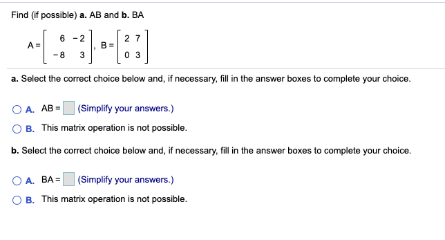 Find (if possible) a. AB and b. BA
- 2
2 7
A =
B =
3
-8
0 3
a. Select the correct choice below and, if necessary, fill in the answer boxes to complete your choice.
O A. AB =
|(Simplify your answers.)
O B. This matrix operation is not possible.
b. Select the correct choice below and, if necessary, fill in the answer boxes to complete your choice.
O A. BA =
|(Simplify your answers.)
O B. This matrix operation is not possible.
