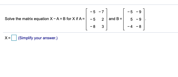 -5 -7
-5 -9
Solve the matrix equation X-A = B for X if A =
- 5
2
and B =
- 9
-8
-4 -8
x= (Simplify your answer.)
