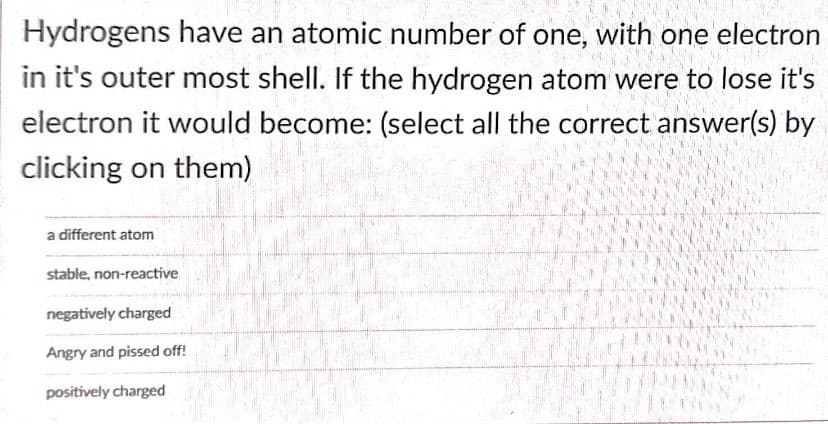 Hydrogens have an atomic number of one, with one electron
in it's outer most shell. If the hydrogen atom were to lose it's
electron it would become: (select all the correct answer(s) by
clicking on them)
a different atom
stable, non-reactive
negatively charged
Angry and pissed off!
positively charged
