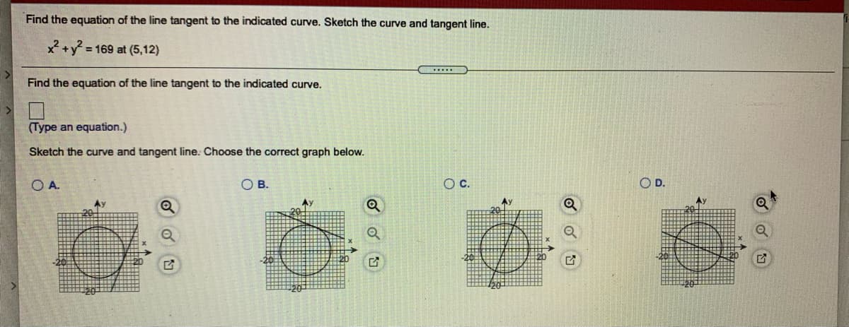 Find the equation of the line tangent to the indicated curve. Sketch the curve and tangent line.
x+y 169 at (5,12)
.....
Find the equation of the line tangent to the indicated curve.
(Type an equation.)
Sketch the curve and tangent line. Choose the correct graph below.
O A.
O B.
Oc.
OD.
Ay
