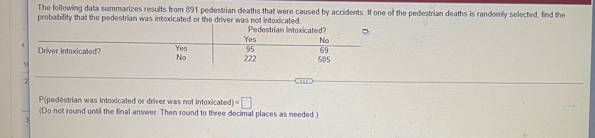 The following data summarizes results from 891 pedestrian deaths that were caused by accidents. If one of the pedestrian deaths is randomly selected, find the
probability that the pedestrian was intoxicated or the driver was not intoxicated.
Pedestrian Intoxicated?
Yes
No
Driver intoxicated?
Yes
95
69
No
222
505
P(pedestrian was intoxicated or driver was not intoxicated) =
(Do not round until the final answer. Then round to three decimal places as needed.)
