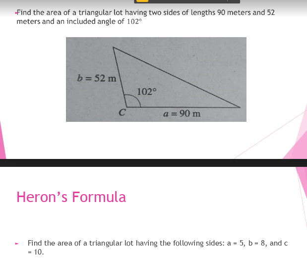 Find the area of a triangular lot having two sides of lengths 90 meters and 52
meters and an included angle of 102°
b = 52 m
102°
C
a = 90 m
%3D
Heron's Formula
Find the area of a triangular lot having the following sides: a = 5, b = 8, and c
= 10.
=
