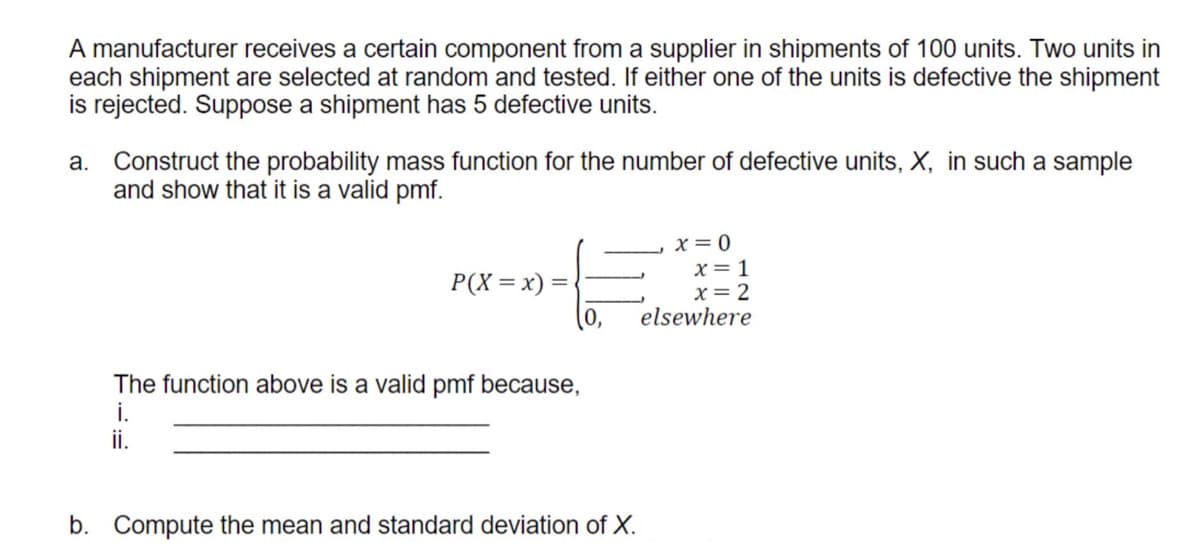 A manufacturer receives a certain component from a supplier in shipments of 100 units. Two units in
each shipment are selected at random and tested. If either one of the units is defective the shipment
is rejected. Suppose a shipment has 5 defective units.
a. Construct the probability mass function for the number of defective units, X, in such a sample
and show that it is a valid pmf.
x = 0
x= 1
x= 2
elsewhere
P(X=x) =
(0,
The function above is a valid pmf because,
i.
ii.
b. Compute the mean and standard deviation of X.
