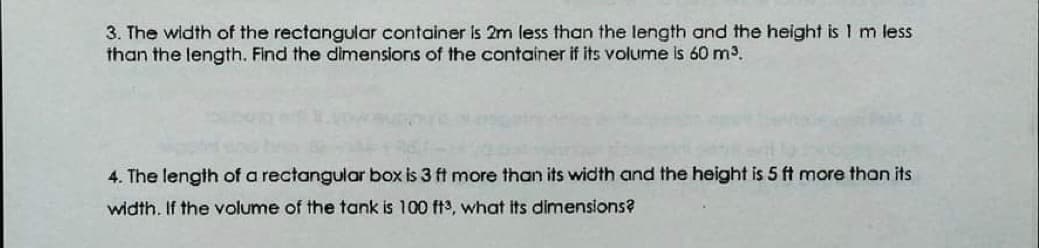 3. The width of the rectangular container is 2m less than the length and the height is 1 m less
than the length. Find the dimensions of the container if its volume is 60 m3.
4. The length of a rectangular box is 3 ft more than its width and the height is 5 ft more than its
width. If the volume of the tank is 100 ft3, what its dimensions?
