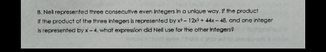 8. Neil represented three consecutive even integers in a unique way, If the product
If the product of the three integers is represented by x-12x2 + 44x-48, and one integer
Is represented by x-4, what expression did Nel use for the other integers?
