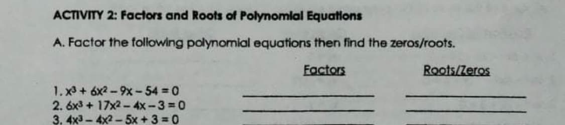 ACTIVITY 2: Factors and Roots of Polynomlal Equations
A. Factor the following polynomial equations then find the zeros/roots.
Factors
Roots/Zeros
1. x3 + 6x2-9x- 54 = 0
2. 6x3+ 17x2-4x-3 0
3. 4x3 - 4x2 - 5x + 3 =0
