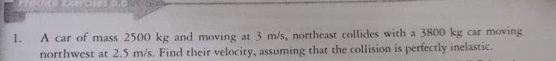 A car of mass 2500 kg and moving at 3 m/s, northeast collides with a 3800 kg car moving
northwest at 2.5 m/s. Find their velocity, assuming that the collision is perfectly inelastic.
1.
