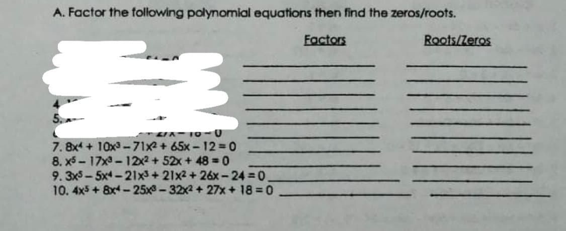 A. Factor the following polynomial equations then find the zeros/roots.
Factors
Roots/Zeros
7. 8x4 +10x3-71x2+ 65x-12 0
8. x5 -17x-12x2 +52x + 48 0
9. 3x5-5x4-21x3+ 21x2 + 26x-24 = 0
10. 4x5+ 8x4-25x-32x2+ 27x+ 18 0

