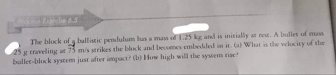 6.5
The block of a ballistic pendulum has a mass of 1.25 kg and is initially at rest. A bullet of mass
25 g traveling at 75 m/s strikes the block and becomes embedded in it. (a) What is the velocity of the
bullet-block system just after impact? (b) How high will the system rise?
