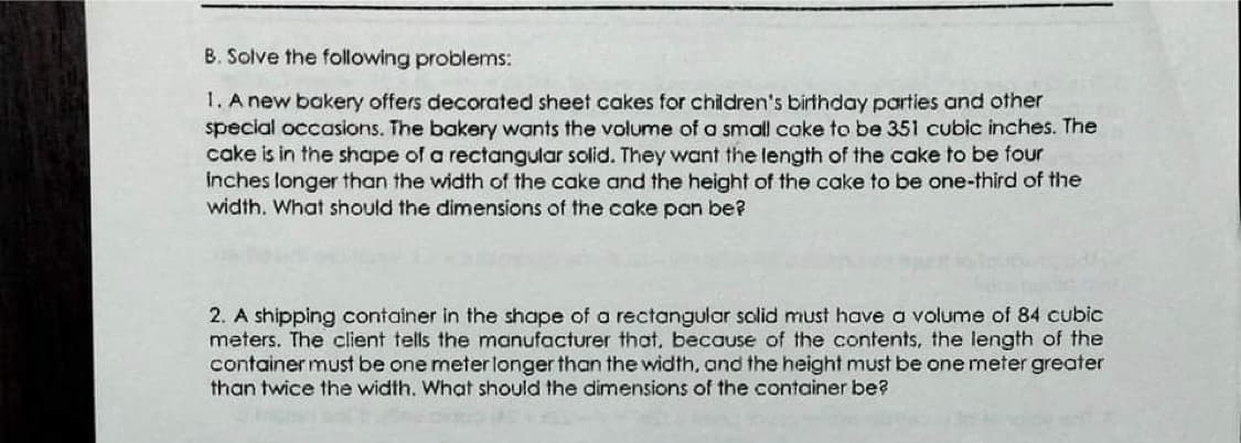 B. Solve the following problems:
1. A new bakery offers decorated sheet cakes for children's birthday parties and other
special occasions. The bakery wants the volume of a smal cake to be 351 cubic inches. The
cake is in the shape of a rectangular solid. They want the length of the cake to be four
inches longer than the width of the cake and the height of the cake to be one-third of the
width. What should the dimensions of the cake pan be?
2. A shipping container in the shape of a rectangular solid must have a volume of 84 cubic
meters. The client tells the manufacturer that, because of the contents, the length of the
container must be one meterlonger than the width. and the height must be one meter greater
than twice the width. What should the dimensions of the container be?
