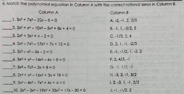 8. Match the polynomial equation in Column A with the correct rational zeros in Column B.
Column A
Column B
1. 3x+7x2-22x-8 = 0
A, -2, -1, 2, 2/3
2. 2x5 + x4 - 10x- 5x2 + 8x + 4 =0
B. -1. 1, -3/2. 5
3. 2x3 + 5x2 + x-2 0
C. -1/3, 2. 4
4. 2x4- 7x- 17x2 + 7x + 15 = 0
D. 2, 1. -1, -2/3
5. 2x - x2 - 5x -2 0
E. -1,-1/2, 1,-2, 2
6. 3x + x-14x2- 4x + 8 = 0
F. 2, 4/3, -1
7. 3x3 -- 7x2 - 2x + 8= 0
G. -1, 1/2, -2
8. 2x4 + x3 - 16x2 + 3x + 18 =0
H. -3, 2. -1, 3/2
1. 2. -3, 1.-1, 5/2
J. -1, -1/2, 2
9. 3x*- 4x3 -- 7x2 + 4x + 4 = 0
10. 2x5-3x+ - 19x + 33x + 17x-30 = 0
