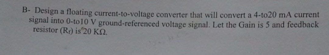 B- Design a floating current-to-voltage converter that will convert a 4-to20 mA current
signal into 0-to 10 V ground-referenced voltage signal. Let the Gain is 5 and feedback
resistor (R) is 20 KN.