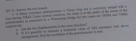 Q3/A- Answer the two branch:
1- A linear resistance potentiometer is 50mm long and is uniformly wound with a
wire having 10KQ. Under normal condition, the slider is at the center of the center of the
potentiometer as measured by a Wheatstone bridge for two cases are 38504 and 75600
respectively.
a. Are the two displacements in the same direction?
b. If it's possible to measure a minimum value of 1002 resistance with above
arrangement, find the resolution of the potentiometer in mm.